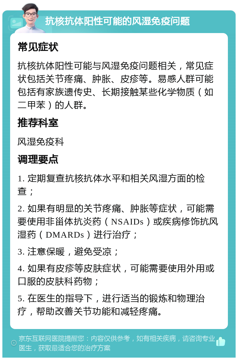 抗核抗体阳性可能的风湿免疫问题 常见症状 抗核抗体阳性可能与风湿免疫问题相关，常见症状包括关节疼痛、肿胀、皮疹等。易感人群可能包括有家族遗传史、长期接触某些化学物质（如二甲苯）的人群。 推荐科室 风湿免疫科 调理要点 1. 定期复查抗核抗体水平和相关风湿方面的检查； 2. 如果有明显的关节疼痛、肿胀等症状，可能需要使用非甾体抗炎药（NSAIDs）或疾病修饰抗风湿药（DMARDs）进行治疗； 3. 注意保暖，避免受凉； 4. 如果有皮疹等皮肤症状，可能需要使用外用或口服的皮肤科药物； 5. 在医生的指导下，进行适当的锻炼和物理治疗，帮助改善关节功能和减轻疼痛。