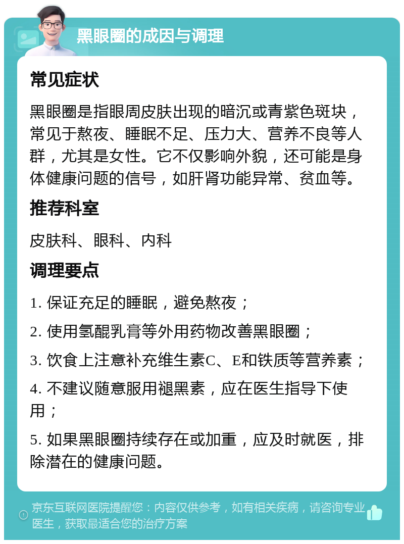 黑眼圈的成因与调理 常见症状 黑眼圈是指眼周皮肤出现的暗沉或青紫色斑块，常见于熬夜、睡眠不足、压力大、营养不良等人群，尤其是女性。它不仅影响外貌，还可能是身体健康问题的信号，如肝肾功能异常、贫血等。 推荐科室 皮肤科、眼科、内科 调理要点 1. 保证充足的睡眠，避免熬夜； 2. 使用氢醌乳膏等外用药物改善黑眼圈； 3. 饮食上注意补充维生素C、E和铁质等营养素； 4. 不建议随意服用褪黑素，应在医生指导下使用； 5. 如果黑眼圈持续存在或加重，应及时就医，排除潜在的健康问题。