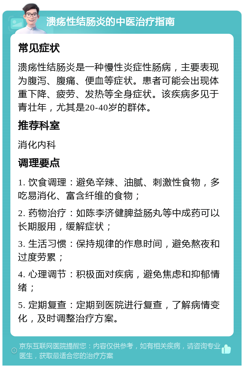 溃疡性结肠炎的中医治疗指南 常见症状 溃疡性结肠炎是一种慢性炎症性肠病，主要表现为腹泻、腹痛、便血等症状。患者可能会出现体重下降、疲劳、发热等全身症状。该疾病多见于青壮年，尤其是20-40岁的群体。 推荐科室 消化内科 调理要点 1. 饮食调理：避免辛辣、油腻、刺激性食物，多吃易消化、富含纤维的食物； 2. 药物治疗：如陈李济健脾益肠丸等中成药可以长期服用，缓解症状； 3. 生活习惯：保持规律的作息时间，避免熬夜和过度劳累； 4. 心理调节：积极面对疾病，避免焦虑和抑郁情绪； 5. 定期复查：定期到医院进行复查，了解病情变化，及时调整治疗方案。