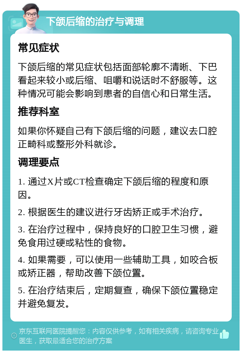 下颌后缩的治疗与调理 常见症状 下颌后缩的常见症状包括面部轮廓不清晰、下巴看起来较小或后缩、咀嚼和说话时不舒服等。这种情况可能会影响到患者的自信心和日常生活。 推荐科室 如果你怀疑自己有下颌后缩的问题，建议去口腔正畸科或整形外科就诊。 调理要点 1. 通过X片或CT检查确定下颌后缩的程度和原因。 2. 根据医生的建议进行牙齿矫正或手术治疗。 3. 在治疗过程中，保持良好的口腔卫生习惯，避免食用过硬或粘性的食物。 4. 如果需要，可以使用一些辅助工具，如咬合板或矫正器，帮助改善下颌位置。 5. 在治疗结束后，定期复查，确保下颌位置稳定并避免复发。