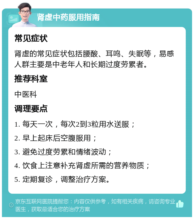 肾虚中药服用指南 常见症状 肾虚的常见症状包括腰酸、耳鸣、失眠等，易感人群主要是中老年人和长期过度劳累者。 推荐科室 中医科 调理要点 1. 每天一次，每次2到3粒用水送服； 2. 早上起床后空腹服用； 3. 避免过度劳累和情绪波动； 4. 饮食上注意补充肾虚所需的营养物质； 5. 定期复诊，调整治疗方案。