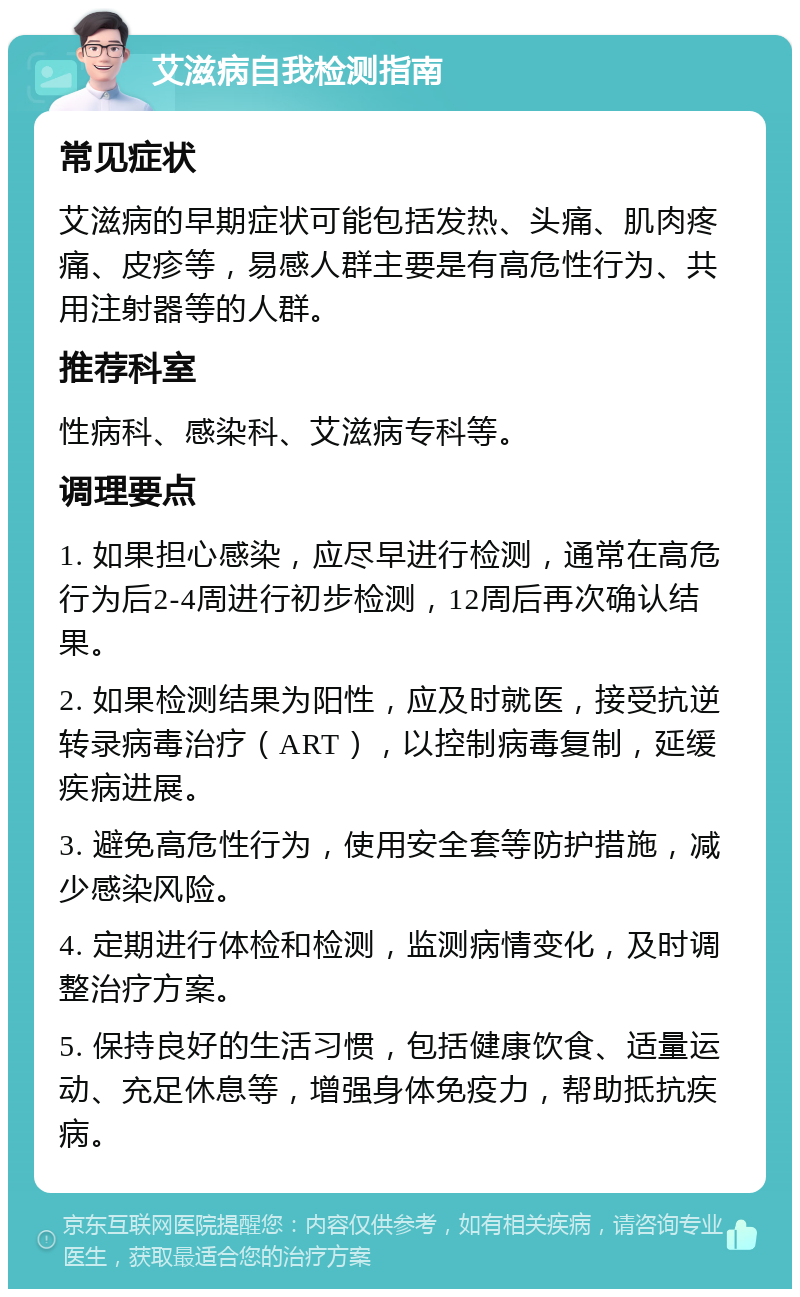 艾滋病自我检测指南 常见症状 艾滋病的早期症状可能包括发热、头痛、肌肉疼痛、皮疹等，易感人群主要是有高危性行为、共用注射器等的人群。 推荐科室 性病科、感染科、艾滋病专科等。 调理要点 1. 如果担心感染，应尽早进行检测，通常在高危行为后2-4周进行初步检测，12周后再次确认结果。 2. 如果检测结果为阳性，应及时就医，接受抗逆转录病毒治疗（ART），以控制病毒复制，延缓疾病进展。 3. 避免高危性行为，使用安全套等防护措施，减少感染风险。 4. 定期进行体检和检测，监测病情变化，及时调整治疗方案。 5. 保持良好的生活习惯，包括健康饮食、适量运动、充足休息等，增强身体免疫力，帮助抵抗疾病。