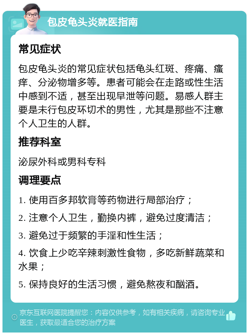 包皮龟头炎就医指南 常见症状 包皮龟头炎的常见症状包括龟头红斑、疼痛、瘙痒、分泌物增多等。患者可能会在走路或性生活中感到不适，甚至出现早泄等问题。易感人群主要是未行包皮环切术的男性，尤其是那些不注意个人卫生的人群。 推荐科室 泌尿外科或男科专科 调理要点 1. 使用百多邦软膏等药物进行局部治疗； 2. 注意个人卫生，勤换内裤，避免过度清洁； 3. 避免过于频繁的手淫和性生活； 4. 饮食上少吃辛辣刺激性食物，多吃新鲜蔬菜和水果； 5. 保持良好的生活习惯，避免熬夜和酗酒。