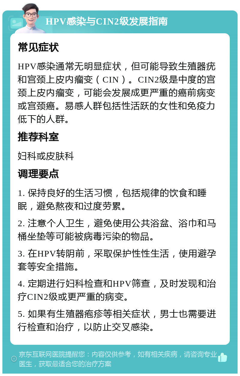 HPV感染与CIN2级发展指南 常见症状 HPV感染通常无明显症状，但可能导致生殖器疣和宫颈上皮内瘤变（CIN）。CIN2级是中度的宫颈上皮内瘤变，可能会发展成更严重的癌前病变或宫颈癌。易感人群包括性活跃的女性和免疫力低下的人群。 推荐科室 妇科或皮肤科 调理要点 1. 保持良好的生活习惯，包括规律的饮食和睡眠，避免熬夜和过度劳累。 2. 注意个人卫生，避免使用公共浴盆、浴巾和马桶坐垫等可能被病毒污染的物品。 3. 在HPV转阴前，采取保护性性生活，使用避孕套等安全措施。 4. 定期进行妇科检查和HPV筛查，及时发现和治疗CIN2级或更严重的病变。 5. 如果有生殖器疱疹等相关症状，男士也需要进行检查和治疗，以防止交叉感染。