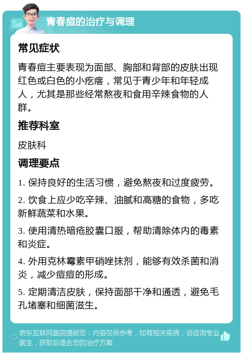 青春痘的治疗与调理 常见症状 青春痘主要表现为面部、胸部和背部的皮肤出现红色或白色的小疙瘩，常见于青少年和年轻成人，尤其是那些经常熬夜和食用辛辣食物的人群。 推荐科室 皮肤科 调理要点 1. 保持良好的生活习惯，避免熬夜和过度疲劳。 2. 饮食上应少吃辛辣、油腻和高糖的食物，多吃新鲜蔬菜和水果。 3. 使用清热暗疮胶囊口服，帮助清除体内的毒素和炎症。 4. 外用克林霉素甲硝唑抹剂，能够有效杀菌和消炎，减少痘痘的形成。 5. 定期清洁皮肤，保持面部干净和通透，避免毛孔堵塞和细菌滋生。