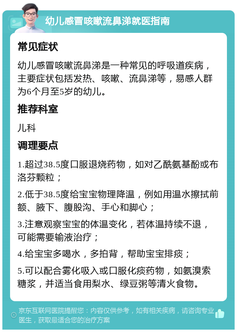 幼儿感冒咳嗽流鼻涕就医指南 常见症状 幼儿感冒咳嗽流鼻涕是一种常见的呼吸道疾病，主要症状包括发热、咳嗽、流鼻涕等，易感人群为6个月至5岁的幼儿。 推荐科室 儿科 调理要点 1.超过38.5度口服退烧药物，如对乙酰氨基酚或布洛芬颗粒； 2.低于38.5度给宝宝物理降温，例如用温水擦拭前额、腋下、腹股沟、手心和脚心； 3.注意观察宝宝的体温变化，若体温持续不退，可能需要输液治疗； 4.给宝宝多喝水，多拍背，帮助宝宝排痰； 5.可以配合雾化吸入或口服化痰药物，如氨溴索糖浆，并适当食用梨水、绿豆粥等清火食物。