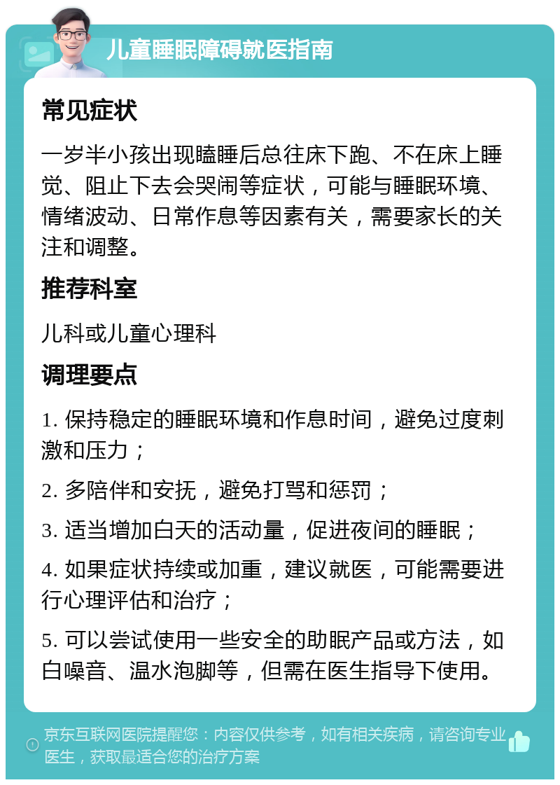 儿童睡眠障碍就医指南 常见症状 一岁半小孩出现瞌睡后总往床下跑、不在床上睡觉、阻止下去会哭闹等症状，可能与睡眠环境、情绪波动、日常作息等因素有关，需要家长的关注和调整。 推荐科室 儿科或儿童心理科 调理要点 1. 保持稳定的睡眠环境和作息时间，避免过度刺激和压力； 2. 多陪伴和安抚，避免打骂和惩罚； 3. 适当增加白天的活动量，促进夜间的睡眠； 4. 如果症状持续或加重，建议就医，可能需要进行心理评估和治疗； 5. 可以尝试使用一些安全的助眠产品或方法，如白噪音、温水泡脚等，但需在医生指导下使用。