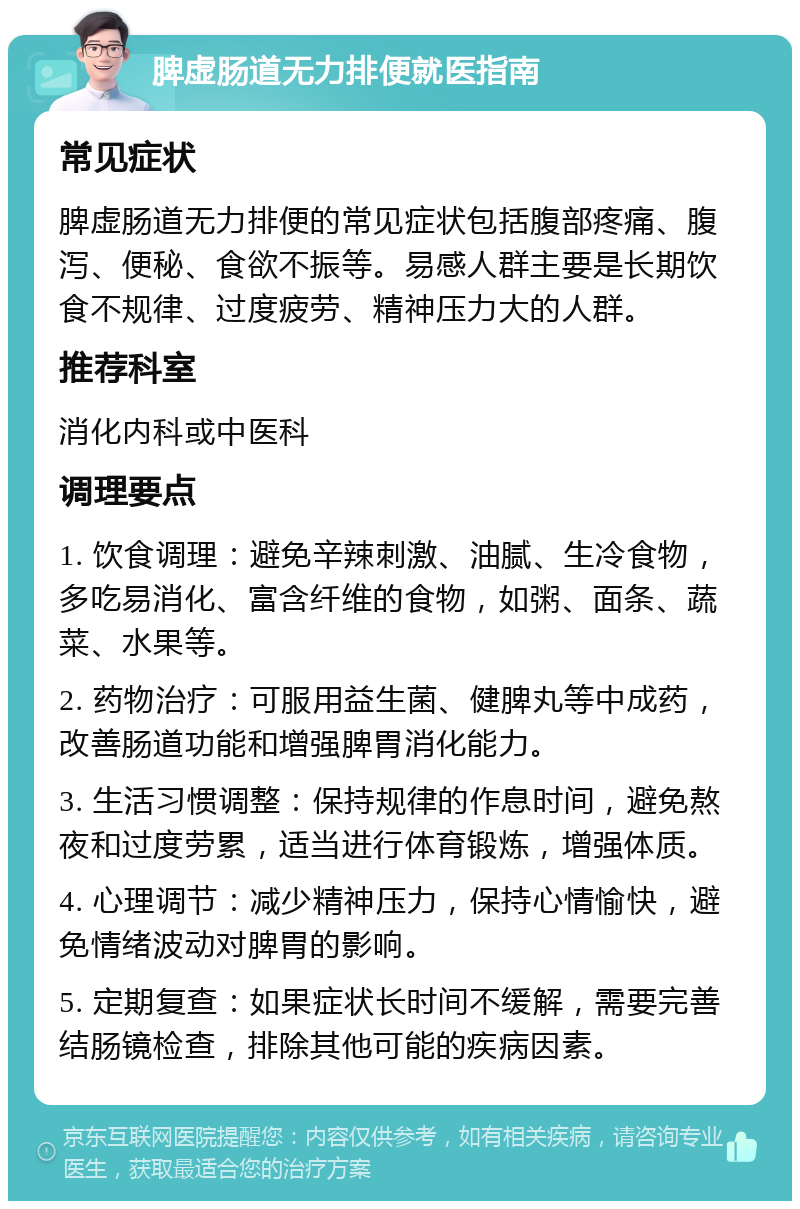 脾虚肠道无力排便就医指南 常见症状 脾虚肠道无力排便的常见症状包括腹部疼痛、腹泻、便秘、食欲不振等。易感人群主要是长期饮食不规律、过度疲劳、精神压力大的人群。 推荐科室 消化内科或中医科 调理要点 1. 饮食调理：避免辛辣刺激、油腻、生冷食物，多吃易消化、富含纤维的食物，如粥、面条、蔬菜、水果等。 2. 药物治疗：可服用益生菌、健脾丸等中成药，改善肠道功能和增强脾胃消化能力。 3. 生活习惯调整：保持规律的作息时间，避免熬夜和过度劳累，适当进行体育锻炼，增强体质。 4. 心理调节：减少精神压力，保持心情愉快，避免情绪波动对脾胃的影响。 5. 定期复查：如果症状长时间不缓解，需要完善结肠镜检查，排除其他可能的疾病因素。