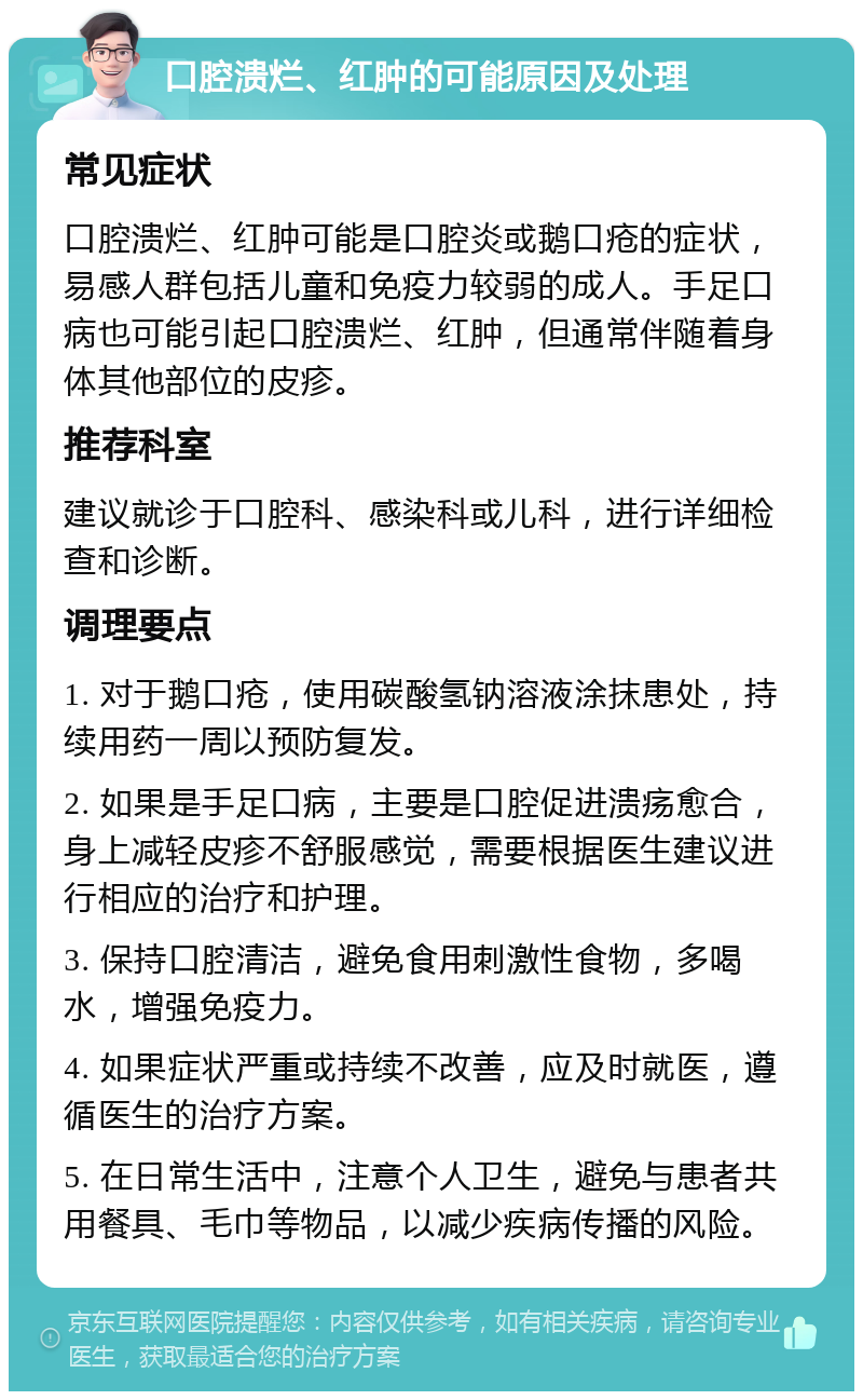 口腔溃烂、红肿的可能原因及处理 常见症状 口腔溃烂、红肿可能是口腔炎或鹅口疮的症状，易感人群包括儿童和免疫力较弱的成人。手足口病也可能引起口腔溃烂、红肿，但通常伴随着身体其他部位的皮疹。 推荐科室 建议就诊于口腔科、感染科或儿科，进行详细检查和诊断。 调理要点 1. 对于鹅口疮，使用碳酸氢钠溶液涂抹患处，持续用药一周以预防复发。 2. 如果是手足口病，主要是口腔促进溃疡愈合，身上减轻皮疹不舒服感觉，需要根据医生建议进行相应的治疗和护理。 3. 保持口腔清洁，避免食用刺激性食物，多喝水，增强免疫力。 4. 如果症状严重或持续不改善，应及时就医，遵循医生的治疗方案。 5. 在日常生活中，注意个人卫生，避免与患者共用餐具、毛巾等物品，以减少疾病传播的风险。