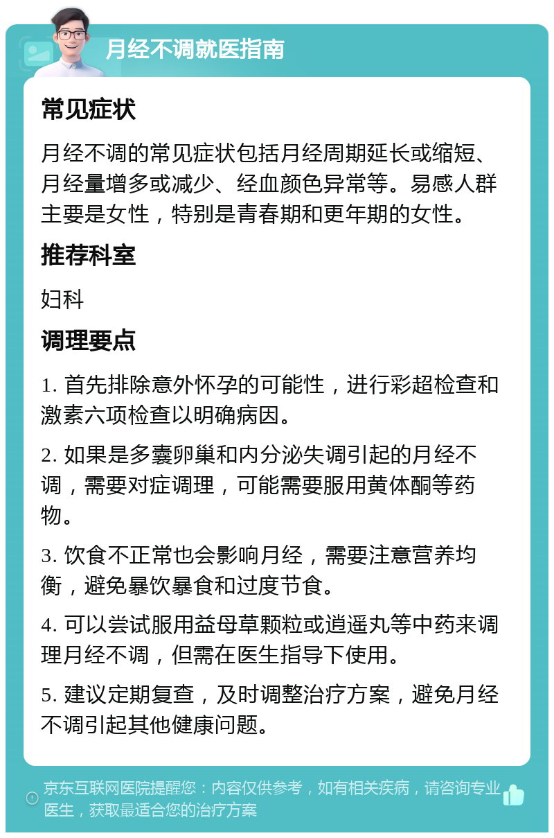 月经不调就医指南 常见症状 月经不调的常见症状包括月经周期延长或缩短、月经量增多或减少、经血颜色异常等。易感人群主要是女性，特别是青春期和更年期的女性。 推荐科室 妇科 调理要点 1. 首先排除意外怀孕的可能性，进行彩超检查和激素六项检查以明确病因。 2. 如果是多囊卵巢和内分泌失调引起的月经不调，需要对症调理，可能需要服用黄体酮等药物。 3. 饮食不正常也会影响月经，需要注意营养均衡，避免暴饮暴食和过度节食。 4. 可以尝试服用益母草颗粒或逍遥丸等中药来调理月经不调，但需在医生指导下使用。 5. 建议定期复查，及时调整治疗方案，避免月经不调引起其他健康问题。