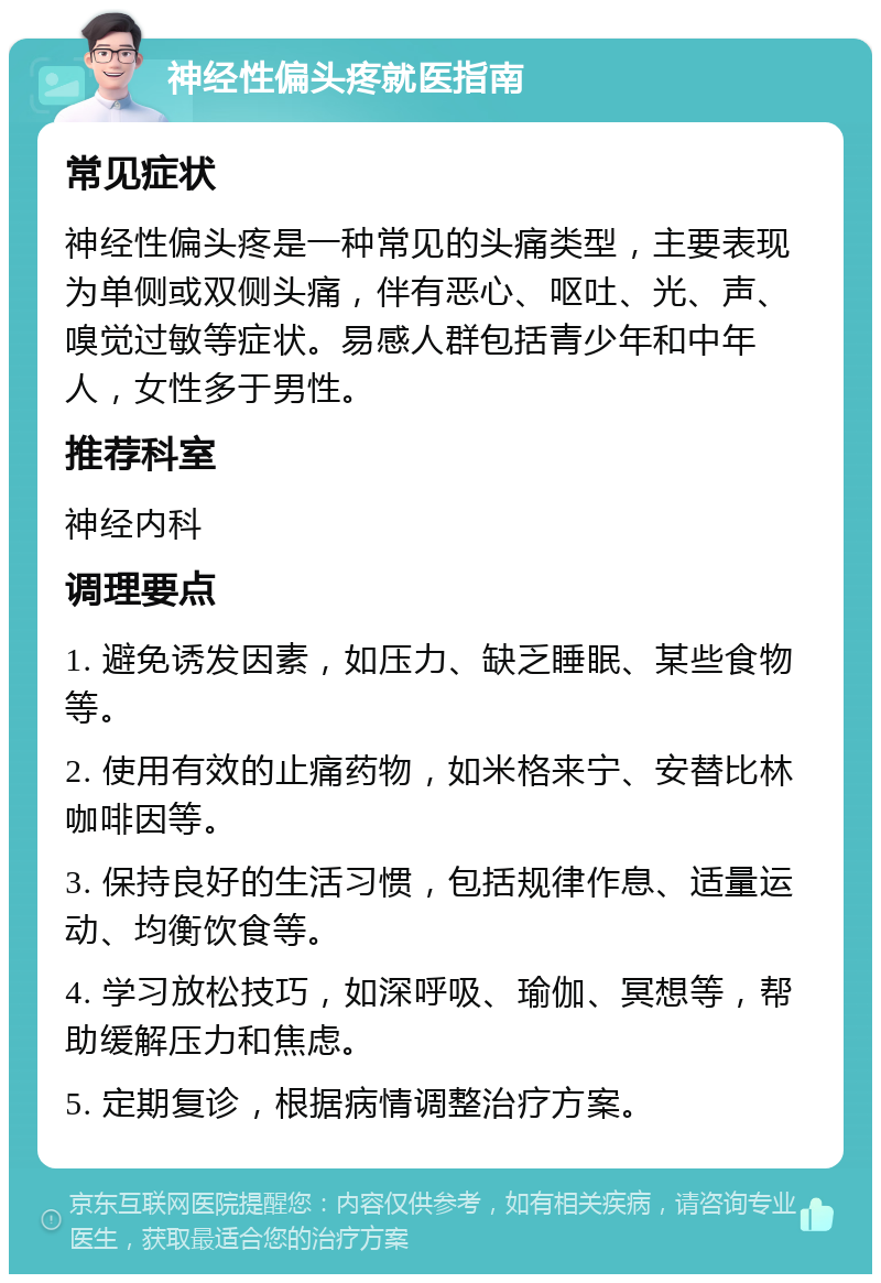 神经性偏头疼就医指南 常见症状 神经性偏头疼是一种常见的头痛类型，主要表现为单侧或双侧头痛，伴有恶心、呕吐、光、声、嗅觉过敏等症状。易感人群包括青少年和中年人，女性多于男性。 推荐科室 神经内科 调理要点 1. 避免诱发因素，如压力、缺乏睡眠、某些食物等。 2. 使用有效的止痛药物，如米格来宁、安替比林咖啡因等。 3. 保持良好的生活习惯，包括规律作息、适量运动、均衡饮食等。 4. 学习放松技巧，如深呼吸、瑜伽、冥想等，帮助缓解压力和焦虑。 5. 定期复诊，根据病情调整治疗方案。