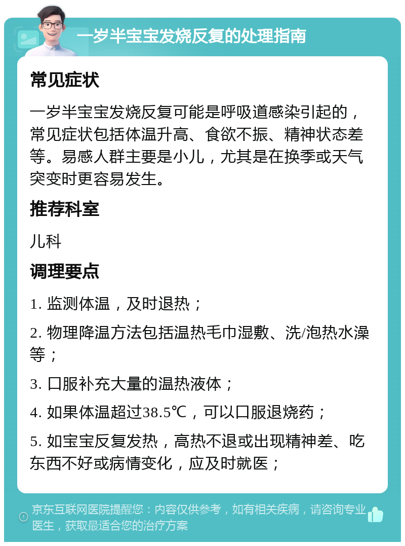 一岁半宝宝发烧反复的处理指南 常见症状 一岁半宝宝发烧反复可能是呼吸道感染引起的，常见症状包括体温升高、食欲不振、精神状态差等。易感人群主要是小儿，尤其是在换季或天气突变时更容易发生。 推荐科室 儿科 调理要点 1. 监测体温，及时退热； 2. 物理降温方法包括温热毛巾湿敷、洗/泡热水澡等； 3. 口服补充大量的温热液体； 4. 如果体温超过38.5℃，可以口服退烧药； 5. 如宝宝反复发热，高热不退或出现精神差、吃东西不好或病情变化，应及时就医；