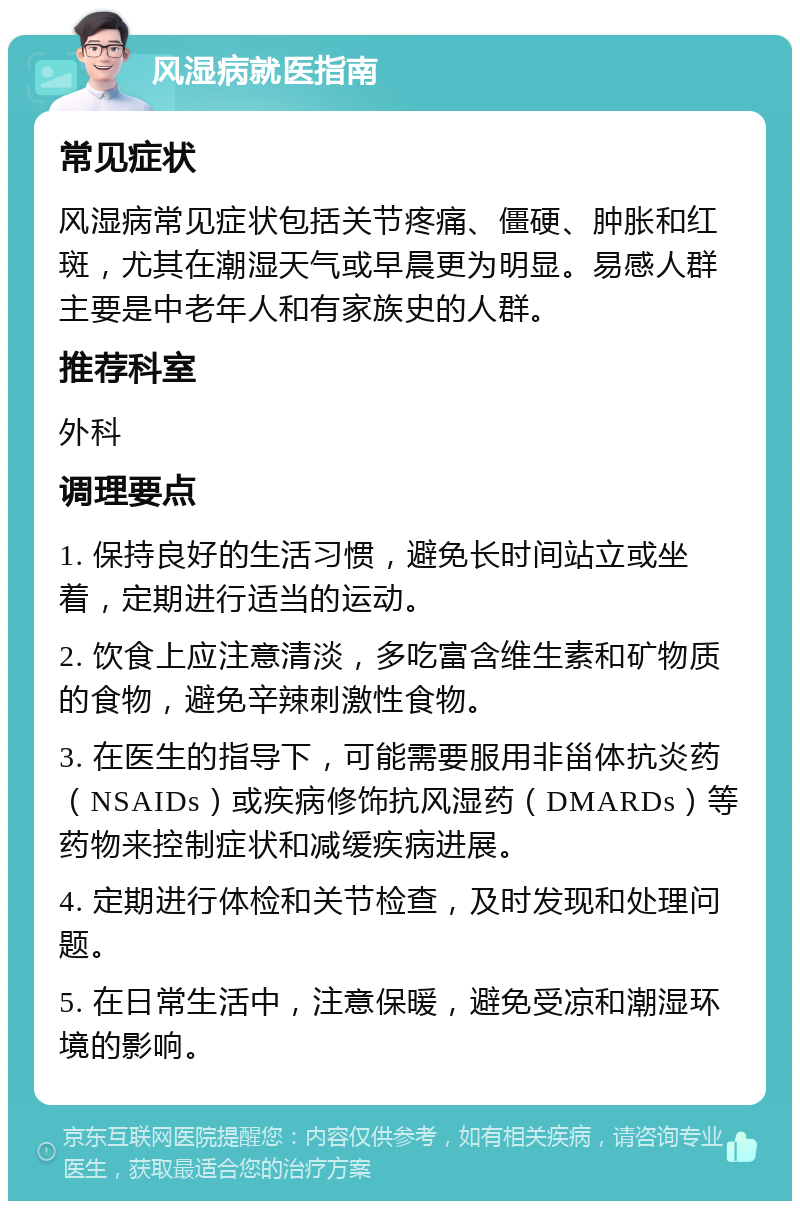 风湿病就医指南 常见症状 风湿病常见症状包括关节疼痛、僵硬、肿胀和红斑，尤其在潮湿天气或早晨更为明显。易感人群主要是中老年人和有家族史的人群。 推荐科室 外科 调理要点 1. 保持良好的生活习惯，避免长时间站立或坐着，定期进行适当的运动。 2. 饮食上应注意清淡，多吃富含维生素和矿物质的食物，避免辛辣刺激性食物。 3. 在医生的指导下，可能需要服用非甾体抗炎药（NSAIDs）或疾病修饰抗风湿药（DMARDs）等药物来控制症状和减缓疾病进展。 4. 定期进行体检和关节检查，及时发现和处理问题。 5. 在日常生活中，注意保暖，避免受凉和潮湿环境的影响。