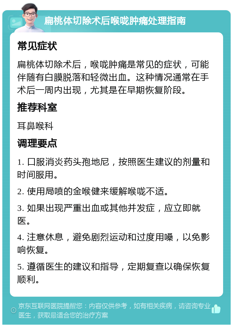 扁桃体切除术后喉咙肿痛处理指南 常见症状 扁桃体切除术后，喉咙肿痛是常见的症状，可能伴随有白膜脱落和轻微出血。这种情况通常在手术后一周内出现，尤其是在早期恢复阶段。 推荐科室 耳鼻喉科 调理要点 1. 口服消炎药头孢地尼，按照医生建议的剂量和时间服用。 2. 使用局喷的金喉健来缓解喉咙不适。 3. 如果出现严重出血或其他并发症，应立即就医。 4. 注意休息，避免剧烈运动和过度用嗓，以免影响恢复。 5. 遵循医生的建议和指导，定期复查以确保恢复顺利。