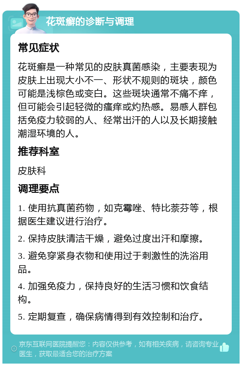 花斑癣的诊断与调理 常见症状 花斑癣是一种常见的皮肤真菌感染，主要表现为皮肤上出现大小不一、形状不规则的斑块，颜色可能是浅棕色或变白。这些斑块通常不痛不痒，但可能会引起轻微的瘙痒或灼热感。易感人群包括免疫力较弱的人、经常出汗的人以及长期接触潮湿环境的人。 推荐科室 皮肤科 调理要点 1. 使用抗真菌药物，如克霉唑、特比萘芬等，根据医生建议进行治疗。 2. 保持皮肤清洁干燥，避免过度出汗和摩擦。 3. 避免穿紧身衣物和使用过于刺激性的洗浴用品。 4. 加强免疫力，保持良好的生活习惯和饮食结构。 5. 定期复查，确保病情得到有效控制和治疗。