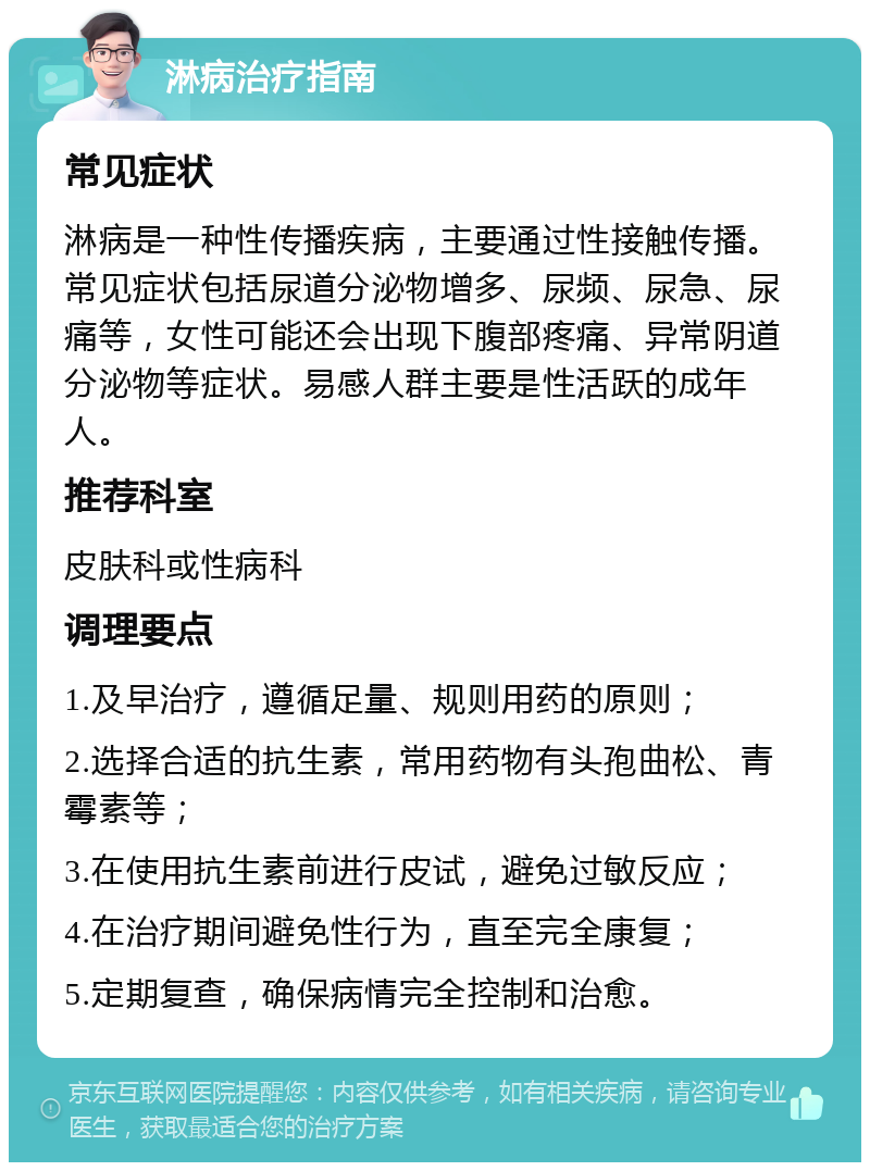 淋病治疗指南 常见症状 淋病是一种性传播疾病，主要通过性接触传播。常见症状包括尿道分泌物增多、尿频、尿急、尿痛等，女性可能还会出现下腹部疼痛、异常阴道分泌物等症状。易感人群主要是性活跃的成年人。 推荐科室 皮肤科或性病科 调理要点 1.及早治疗，遵循足量、规则用药的原则； 2.选择合适的抗生素，常用药物有头孢曲松、青霉素等； 3.在使用抗生素前进行皮试，避免过敏反应； 4.在治疗期间避免性行为，直至完全康复； 5.定期复查，确保病情完全控制和治愈。