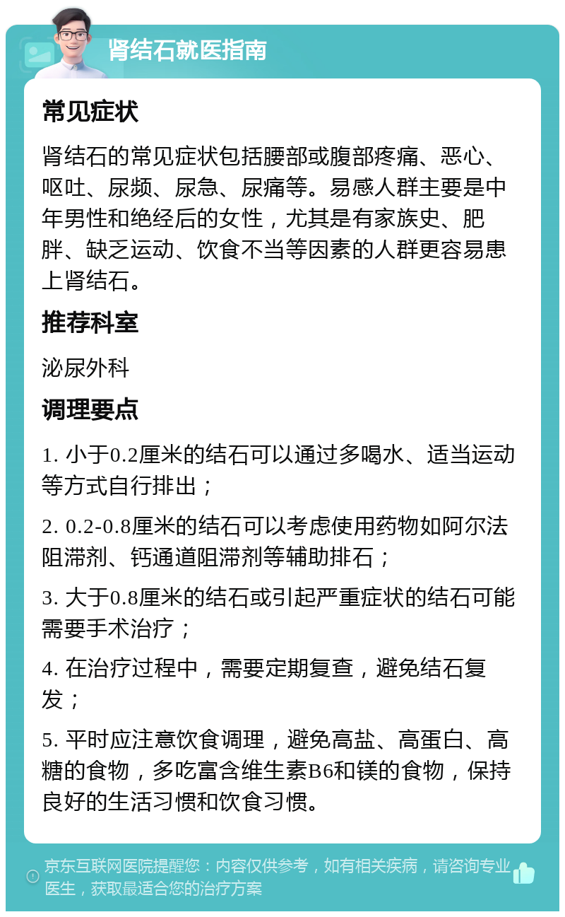 肾结石就医指南 常见症状 肾结石的常见症状包括腰部或腹部疼痛、恶心、呕吐、尿频、尿急、尿痛等。易感人群主要是中年男性和绝经后的女性，尤其是有家族史、肥胖、缺乏运动、饮食不当等因素的人群更容易患上肾结石。 推荐科室 泌尿外科 调理要点 1. 小于0.2厘米的结石可以通过多喝水、适当运动等方式自行排出； 2. 0.2-0.8厘米的结石可以考虑使用药物如阿尔法阻滞剂、钙通道阻滞剂等辅助排石； 3. 大于0.8厘米的结石或引起严重症状的结石可能需要手术治疗； 4. 在治疗过程中，需要定期复查，避免结石复发； 5. 平时应注意饮食调理，避免高盐、高蛋白、高糖的食物，多吃富含维生素B6和镁的食物，保持良好的生活习惯和饮食习惯。