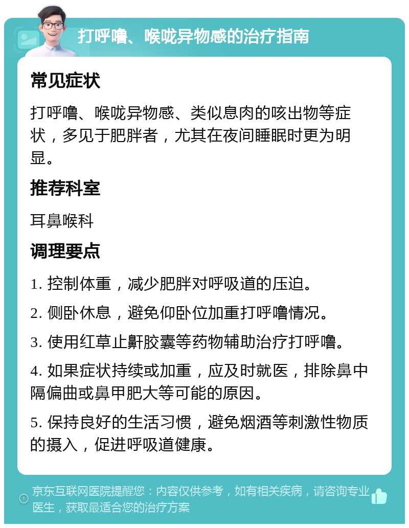 打呼噜、喉咙异物感的治疗指南 常见症状 打呼噜、喉咙异物感、类似息肉的咳出物等症状，多见于肥胖者，尤其在夜间睡眠时更为明显。 推荐科室 耳鼻喉科 调理要点 1. 控制体重，减少肥胖对呼吸道的压迫。 2. 侧卧休息，避免仰卧位加重打呼噜情况。 3. 使用红草止鼾胶囊等药物辅助治疗打呼噜。 4. 如果症状持续或加重，应及时就医，排除鼻中隔偏曲或鼻甲肥大等可能的原因。 5. 保持良好的生活习惯，避免烟酒等刺激性物质的摄入，促进呼吸道健康。