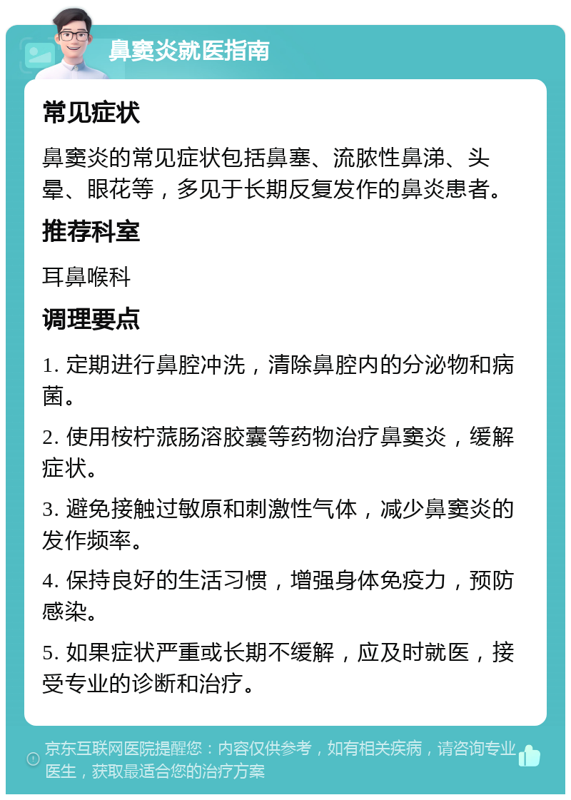 鼻窦炎就医指南 常见症状 鼻窦炎的常见症状包括鼻塞、流脓性鼻涕、头晕、眼花等，多见于长期反复发作的鼻炎患者。 推荐科室 耳鼻喉科 调理要点 1. 定期进行鼻腔冲洗，清除鼻腔内的分泌物和病菌。 2. 使用桉柠蒎肠溶胶囊等药物治疗鼻窦炎，缓解症状。 3. 避免接触过敏原和刺激性气体，减少鼻窦炎的发作频率。 4. 保持良好的生活习惯，增强身体免疫力，预防感染。 5. 如果症状严重或长期不缓解，应及时就医，接受专业的诊断和治疗。