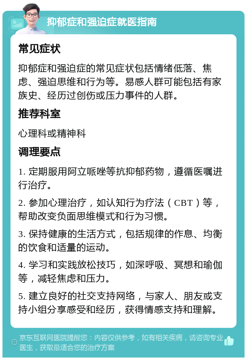 抑郁症和强迫症就医指南 常见症状 抑郁症和强迫症的常见症状包括情绪低落、焦虑、强迫思维和行为等。易感人群可能包括有家族史、经历过创伤或压力事件的人群。 推荐科室 心理科或精神科 调理要点 1. 定期服用阿立哌唑等抗抑郁药物，遵循医嘱进行治疗。 2. 参加心理治疗，如认知行为疗法（CBT）等，帮助改变负面思维模式和行为习惯。 3. 保持健康的生活方式，包括规律的作息、均衡的饮食和适量的运动。 4. 学习和实践放松技巧，如深呼吸、冥想和瑜伽等，减轻焦虑和压力。 5. 建立良好的社交支持网络，与家人、朋友或支持小组分享感受和经历，获得情感支持和理解。