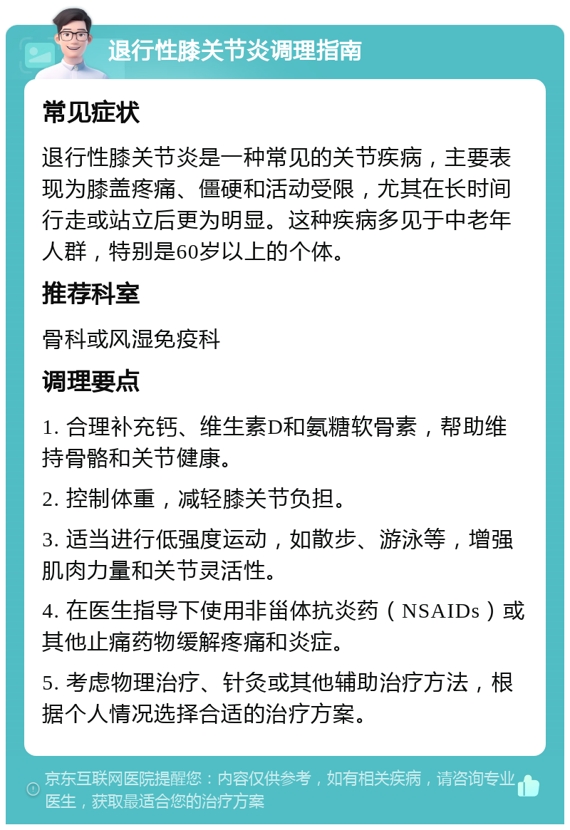 退行性膝关节炎调理指南 常见症状 退行性膝关节炎是一种常见的关节疾病，主要表现为膝盖疼痛、僵硬和活动受限，尤其在长时间行走或站立后更为明显。这种疾病多见于中老年人群，特别是60岁以上的个体。 推荐科室 骨科或风湿免疫科 调理要点 1. 合理补充钙、维生素D和氨糖软骨素，帮助维持骨骼和关节健康。 2. 控制体重，减轻膝关节负担。 3. 适当进行低强度运动，如散步、游泳等，增强肌肉力量和关节灵活性。 4. 在医生指导下使用非甾体抗炎药（NSAIDs）或其他止痛药物缓解疼痛和炎症。 5. 考虑物理治疗、针灸或其他辅助治疗方法，根据个人情况选择合适的治疗方案。