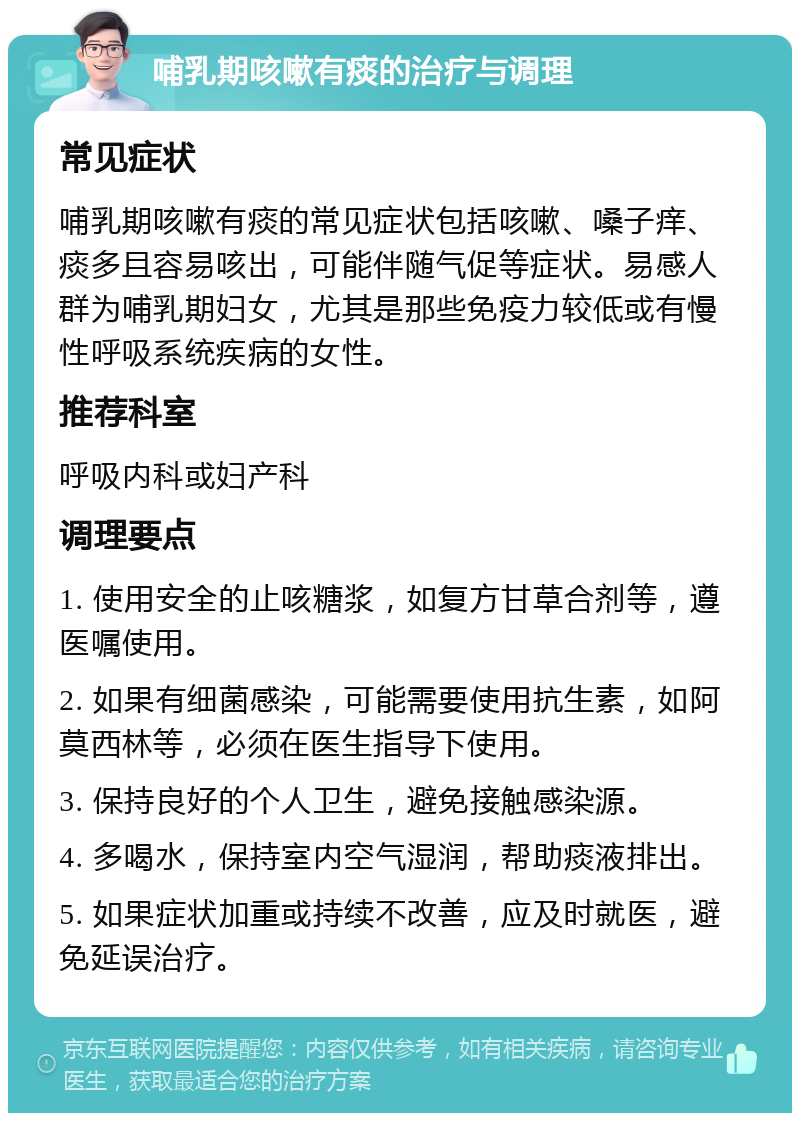 哺乳期咳嗽有痰的治疗与调理 常见症状 哺乳期咳嗽有痰的常见症状包括咳嗽、嗓子痒、痰多且容易咳出，可能伴随气促等症状。易感人群为哺乳期妇女，尤其是那些免疫力较低或有慢性呼吸系统疾病的女性。 推荐科室 呼吸内科或妇产科 调理要点 1. 使用安全的止咳糖浆，如复方甘草合剂等，遵医嘱使用。 2. 如果有细菌感染，可能需要使用抗生素，如阿莫西林等，必须在医生指导下使用。 3. 保持良好的个人卫生，避免接触感染源。 4. 多喝水，保持室内空气湿润，帮助痰液排出。 5. 如果症状加重或持续不改善，应及时就医，避免延误治疗。