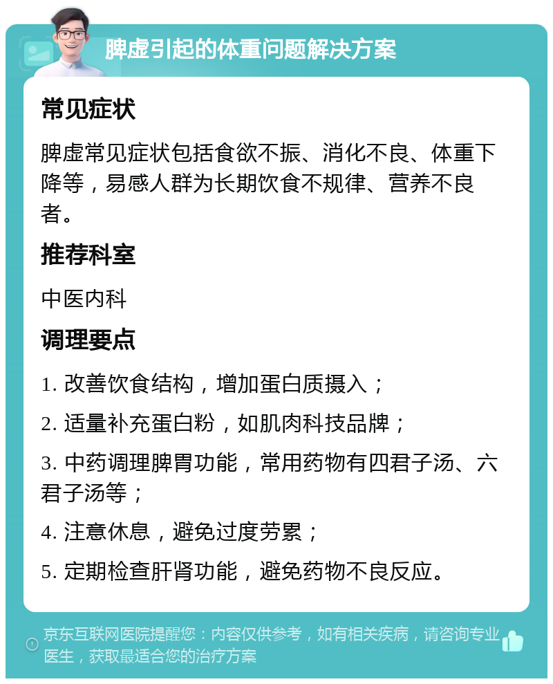 脾虚引起的体重问题解决方案 常见症状 脾虚常见症状包括食欲不振、消化不良、体重下降等，易感人群为长期饮食不规律、营养不良者。 推荐科室 中医内科 调理要点 1. 改善饮食结构，增加蛋白质摄入； 2. 适量补充蛋白粉，如肌肉科技品牌； 3. 中药调理脾胃功能，常用药物有四君子汤、六君子汤等； 4. 注意休息，避免过度劳累； 5. 定期检查肝肾功能，避免药物不良反应。