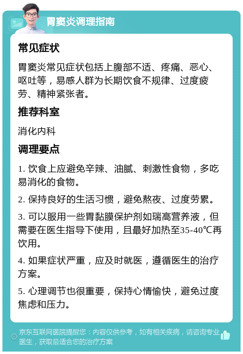 胃窦炎调理指南 常见症状 胃窦炎常见症状包括上腹部不适、疼痛、恶心、呕吐等，易感人群为长期饮食不规律、过度疲劳、精神紧张者。 推荐科室 消化内科 调理要点 1. 饮食上应避免辛辣、油腻、刺激性食物，多吃易消化的食物。 2. 保持良好的生活习惯，避免熬夜、过度劳累。 3. 可以服用一些胃黏膜保护剂如瑞高营养液，但需要在医生指导下使用，且最好加热至35-40℃再饮用。 4. 如果症状严重，应及时就医，遵循医生的治疗方案。 5. 心理调节也很重要，保持心情愉快，避免过度焦虑和压力。