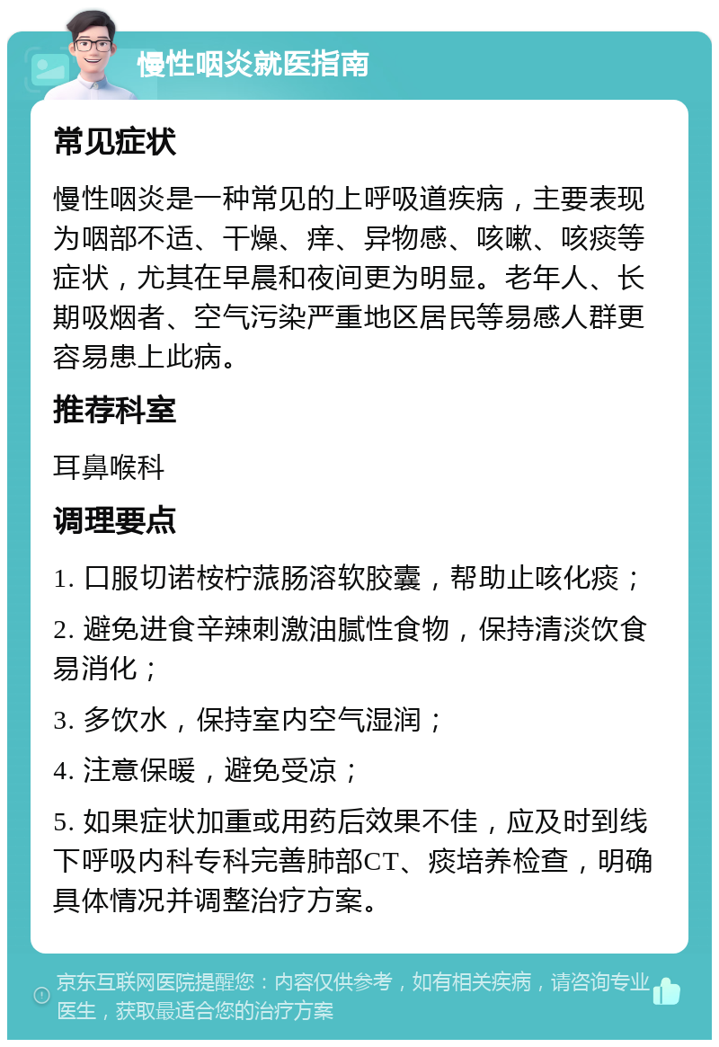 慢性咽炎就医指南 常见症状 慢性咽炎是一种常见的上呼吸道疾病，主要表现为咽部不适、干燥、痒、异物感、咳嗽、咳痰等症状，尤其在早晨和夜间更为明显。老年人、长期吸烟者、空气污染严重地区居民等易感人群更容易患上此病。 推荐科室 耳鼻喉科 调理要点 1. 口服切诺桉柠蒎肠溶软胶囊，帮助止咳化痰； 2. 避免进食辛辣刺激油腻性食物，保持清淡饮食易消化； 3. 多饮水，保持室内空气湿润； 4. 注意保暖，避免受凉； 5. 如果症状加重或用药后效果不佳，应及时到线下呼吸内科专科完善肺部CT、痰培养检查，明确具体情况并调整治疗方案。