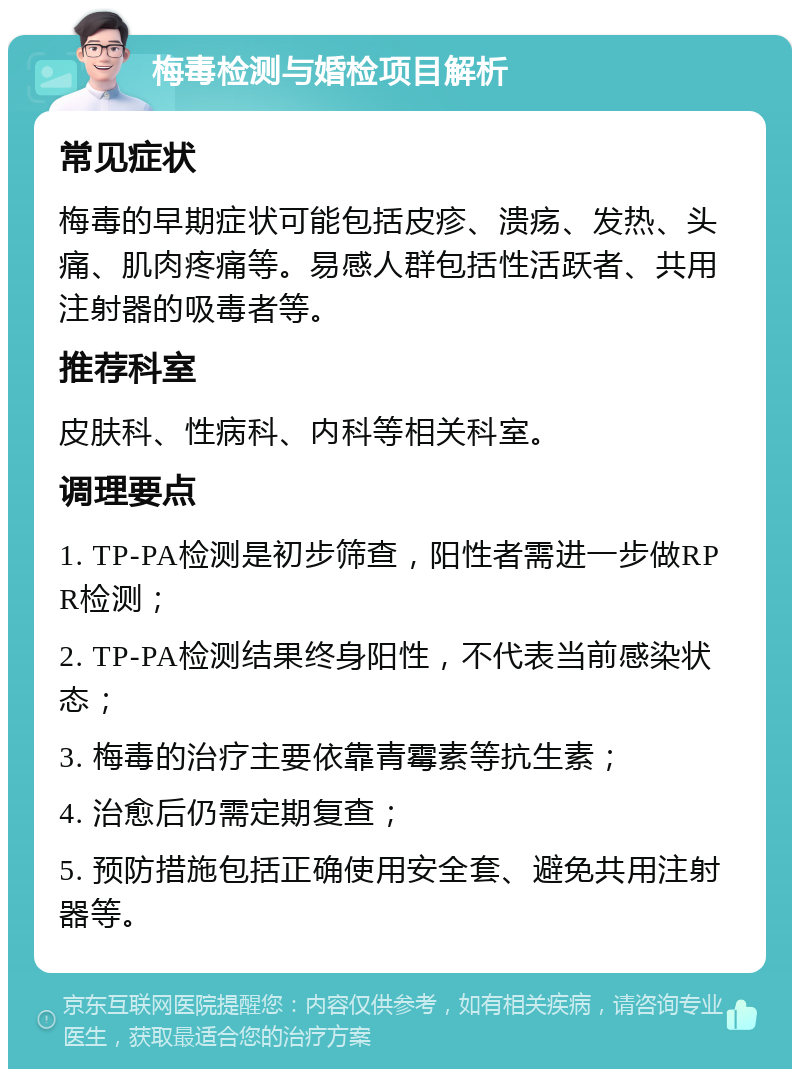 梅毒检测与婚检项目解析 常见症状 梅毒的早期症状可能包括皮疹、溃疡、发热、头痛、肌肉疼痛等。易感人群包括性活跃者、共用注射器的吸毒者等。 推荐科室 皮肤科、性病科、内科等相关科室。 调理要点 1. TP-PA检测是初步筛查，阳性者需进一步做RPR检测； 2. TP-PA检测结果终身阳性，不代表当前感染状态； 3. 梅毒的治疗主要依靠青霉素等抗生素； 4. 治愈后仍需定期复查； 5. 预防措施包括正确使用安全套、避免共用注射器等。