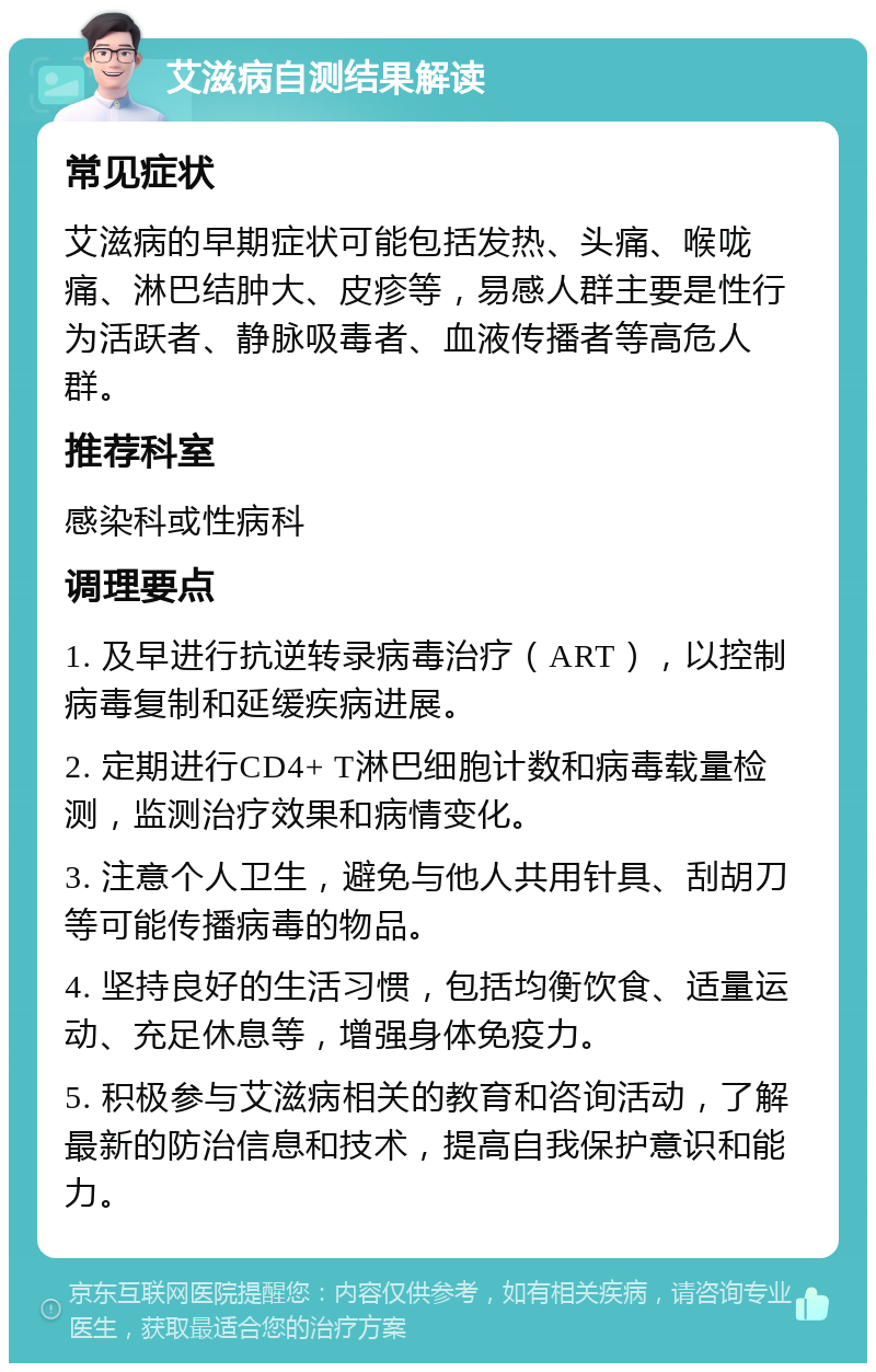 艾滋病自测结果解读 常见症状 艾滋病的早期症状可能包括发热、头痛、喉咙痛、淋巴结肿大、皮疹等，易感人群主要是性行为活跃者、静脉吸毒者、血液传播者等高危人群。 推荐科室 感染科或性病科 调理要点 1. 及早进行抗逆转录病毒治疗（ART），以控制病毒复制和延缓疾病进展。 2. 定期进行CD4+ T淋巴细胞计数和病毒载量检测，监测治疗效果和病情变化。 3. 注意个人卫生，避免与他人共用针具、刮胡刀等可能传播病毒的物品。 4. 坚持良好的生活习惯，包括均衡饮食、适量运动、充足休息等，增强身体免疫力。 5. 积极参与艾滋病相关的教育和咨询活动，了解最新的防治信息和技术，提高自我保护意识和能力。