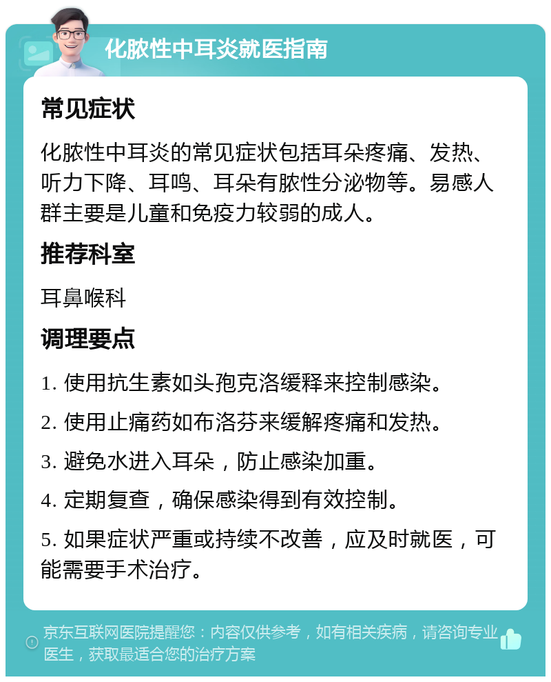 化脓性中耳炎就医指南 常见症状 化脓性中耳炎的常见症状包括耳朵疼痛、发热、听力下降、耳鸣、耳朵有脓性分泌物等。易感人群主要是儿童和免疫力较弱的成人。 推荐科室 耳鼻喉科 调理要点 1. 使用抗生素如头孢克洛缓释来控制感染。 2. 使用止痛药如布洛芬来缓解疼痛和发热。 3. 避免水进入耳朵，防止感染加重。 4. 定期复查，确保感染得到有效控制。 5. 如果症状严重或持续不改善，应及时就医，可能需要手术治疗。