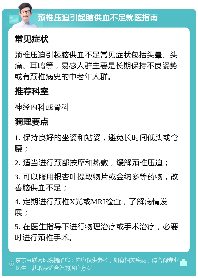 颈椎压迫引起脑供血不足就医指南 常见症状 颈椎压迫引起脑供血不足常见症状包括头晕、头痛、耳鸣等，易感人群主要是长期保持不良姿势或有颈椎病史的中老年人群。 推荐科室 神经内科或骨科 调理要点 1. 保持良好的坐姿和站姿，避免长时间低头或弯腰； 2. 适当进行颈部按摩和热敷，缓解颈椎压迫； 3. 可以服用银杏叶提取物片或金纳多等药物，改善脑供血不足； 4. 定期进行颈椎X光或MRI检查，了解病情发展； 5. 在医生指导下进行物理治疗或手术治疗，必要时进行颈椎手术。