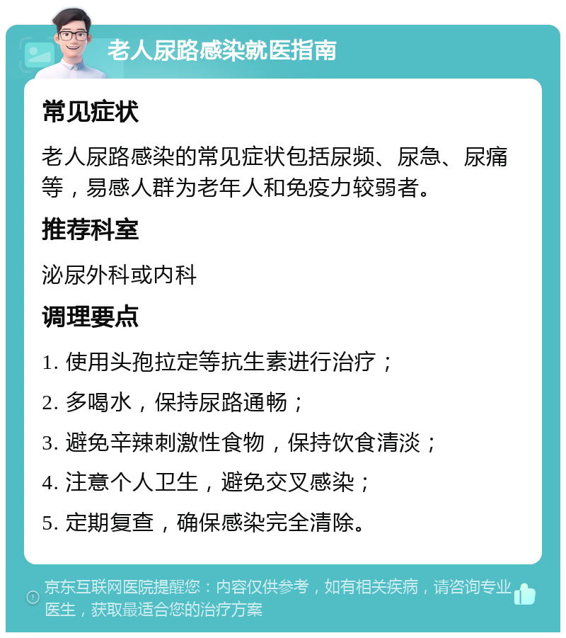 老人尿路感染就医指南 常见症状 老人尿路感染的常见症状包括尿频、尿急、尿痛等，易感人群为老年人和免疫力较弱者。 推荐科室 泌尿外科或内科 调理要点 1. 使用头孢拉定等抗生素进行治疗； 2. 多喝水，保持尿路通畅； 3. 避免辛辣刺激性食物，保持饮食清淡； 4. 注意个人卫生，避免交叉感染； 5. 定期复查，确保感染完全清除。