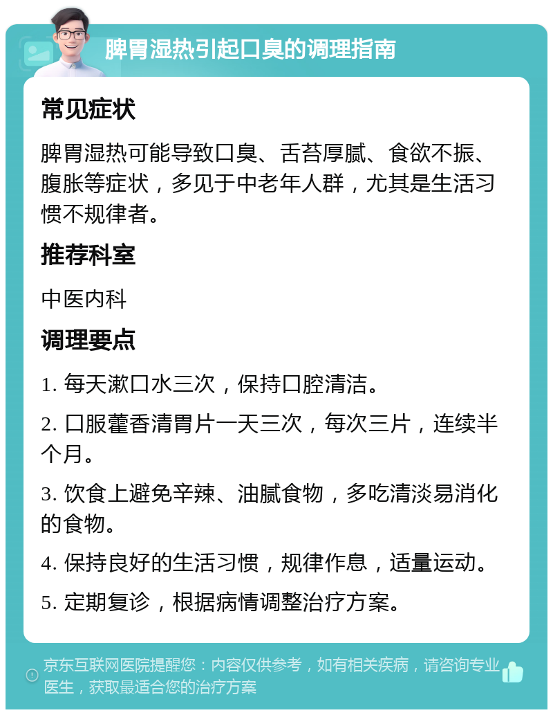 脾胃湿热引起口臭的调理指南 常见症状 脾胃湿热可能导致口臭、舌苔厚腻、食欲不振、腹胀等症状，多见于中老年人群，尤其是生活习惯不规律者。 推荐科室 中医内科 调理要点 1. 每天漱口水三次，保持口腔清洁。 2. 口服藿香清胃片一天三次，每次三片，连续半个月。 3. 饮食上避免辛辣、油腻食物，多吃清淡易消化的食物。 4. 保持良好的生活习惯，规律作息，适量运动。 5. 定期复诊，根据病情调整治疗方案。