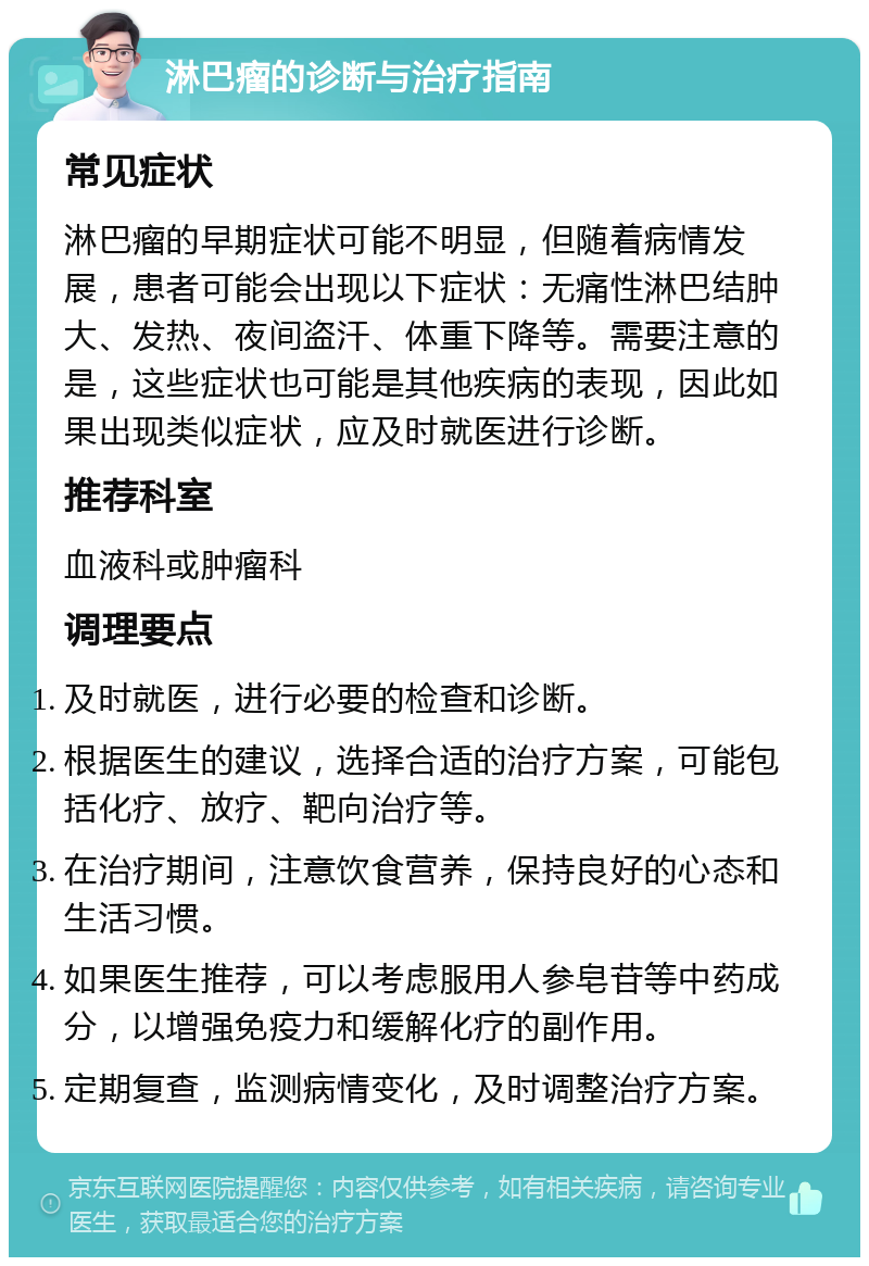 淋巴瘤的诊断与治疗指南 常见症状 淋巴瘤的早期症状可能不明显，但随着病情发展，患者可能会出现以下症状：无痛性淋巴结肿大、发热、夜间盗汗、体重下降等。需要注意的是，这些症状也可能是其他疾病的表现，因此如果出现类似症状，应及时就医进行诊断。 推荐科室 血液科或肿瘤科 调理要点 及时就医，进行必要的检查和诊断。 根据医生的建议，选择合适的治疗方案，可能包括化疗、放疗、靶向治疗等。 在治疗期间，注意饮食营养，保持良好的心态和生活习惯。 如果医生推荐，可以考虑服用人参皂苷等中药成分，以增强免疫力和缓解化疗的副作用。 定期复查，监测病情变化，及时调整治疗方案。