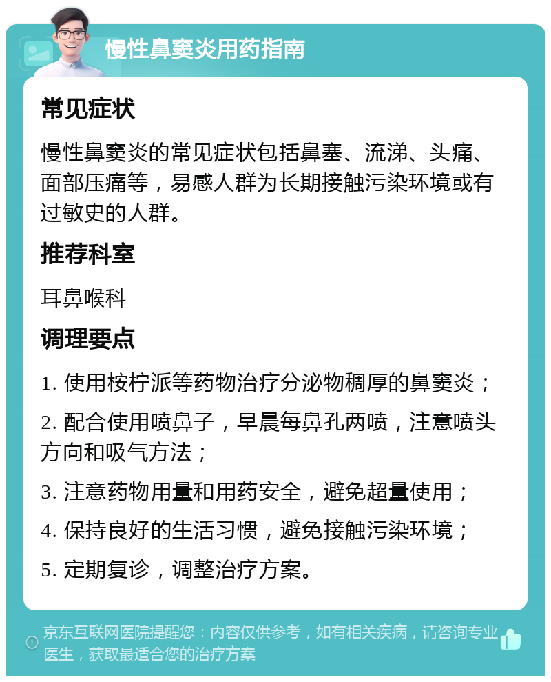 慢性鼻窦炎用药指南 常见症状 慢性鼻窦炎的常见症状包括鼻塞、流涕、头痛、面部压痛等，易感人群为长期接触污染环境或有过敏史的人群。 推荐科室 耳鼻喉科 调理要点 1. 使用桉柠派等药物治疗分泌物稠厚的鼻窦炎； 2. 配合使用喷鼻子，早晨每鼻孔两喷，注意喷头方向和吸气方法； 3. 注意药物用量和用药安全，避免超量使用； 4. 保持良好的生活习惯，避免接触污染环境； 5. 定期复诊，调整治疗方案。