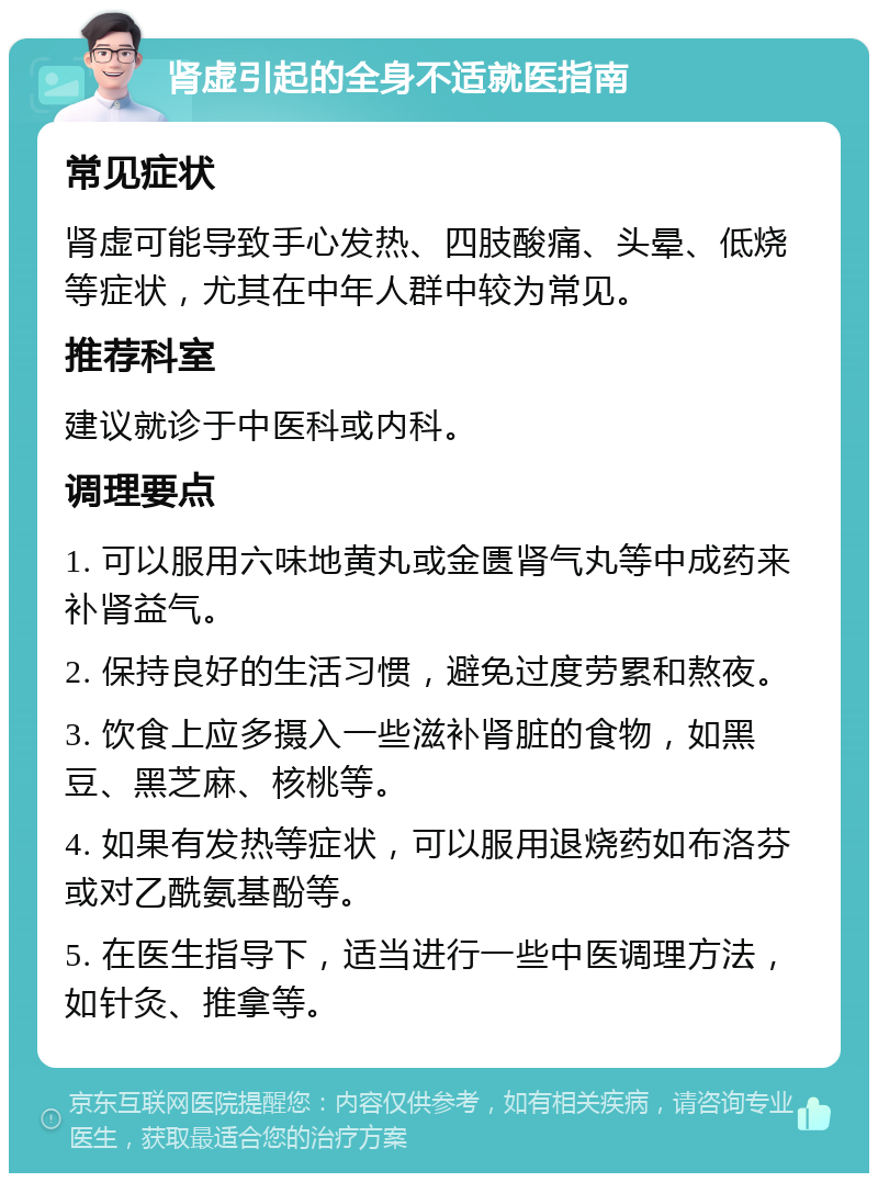 肾虚引起的全身不适就医指南 常见症状 肾虚可能导致手心发热、四肢酸痛、头晕、低烧等症状，尤其在中年人群中较为常见。 推荐科室 建议就诊于中医科或内科。 调理要点 1. 可以服用六味地黄丸或金匮肾气丸等中成药来补肾益气。 2. 保持良好的生活习惯，避免过度劳累和熬夜。 3. 饮食上应多摄入一些滋补肾脏的食物，如黑豆、黑芝麻、核桃等。 4. 如果有发热等症状，可以服用退烧药如布洛芬或对乙酰氨基酚等。 5. 在医生指导下，适当进行一些中医调理方法，如针灸、推拿等。