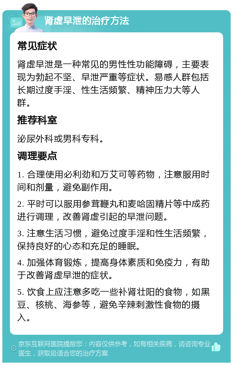 肾虚早泄的治疗方法 常见症状 肾虚早泄是一种常见的男性性功能障碍，主要表现为勃起不坚、早泄严重等症状。易感人群包括长期过度手淫、性生活频繁、精神压力大等人群。 推荐科室 泌尿外科或男科专科。 调理要点 1. 合理使用必利劲和万艾可等药物，注意服用时间和剂量，避免副作用。 2. 平时可以服用参茸鞭丸和麦哈固精片等中成药进行调理，改善肾虚引起的早泄问题。 3. 注意生活习惯，避免过度手淫和性生活频繁，保持良好的心态和充足的睡眠。 4. 加强体育锻炼，提高身体素质和免疫力，有助于改善肾虚早泄的症状。 5. 饮食上应注意多吃一些补肾壮阳的食物，如黑豆、核桃、海参等，避免辛辣刺激性食物的摄入。