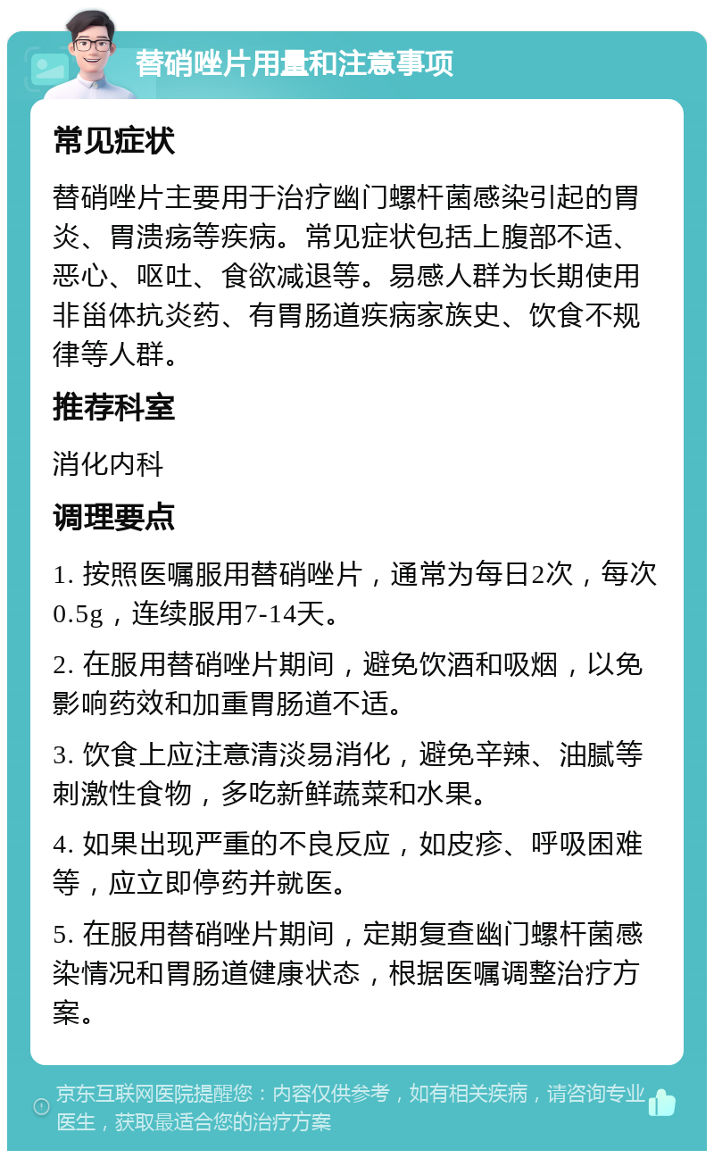 替硝唑片用量和注意事项 常见症状 替硝唑片主要用于治疗幽门螺杆菌感染引起的胃炎、胃溃疡等疾病。常见症状包括上腹部不适、恶心、呕吐、食欲减退等。易感人群为长期使用非甾体抗炎药、有胃肠道疾病家族史、饮食不规律等人群。 推荐科室 消化内科 调理要点 1. 按照医嘱服用替硝唑片，通常为每日2次，每次0.5g，连续服用7-14天。 2. 在服用替硝唑片期间，避免饮酒和吸烟，以免影响药效和加重胃肠道不适。 3. 饮食上应注意清淡易消化，避免辛辣、油腻等刺激性食物，多吃新鲜蔬菜和水果。 4. 如果出现严重的不良反应，如皮疹、呼吸困难等，应立即停药并就医。 5. 在服用替硝唑片期间，定期复查幽门螺杆菌感染情况和胃肠道健康状态，根据医嘱调整治疗方案。