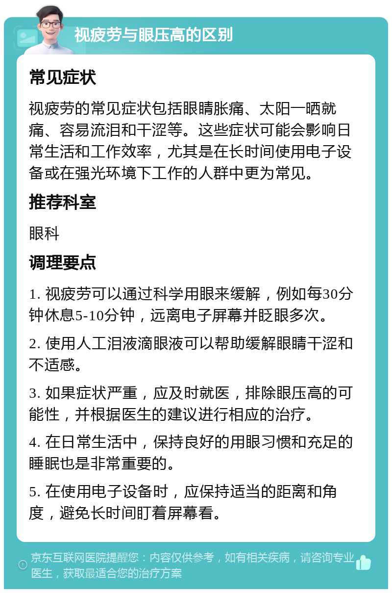 视疲劳与眼压高的区别 常见症状 视疲劳的常见症状包括眼睛胀痛、太阳一晒就痛、容易流泪和干涩等。这些症状可能会影响日常生活和工作效率，尤其是在长时间使用电子设备或在强光环境下工作的人群中更为常见。 推荐科室 眼科 调理要点 1. 视疲劳可以通过科学用眼来缓解，例如每30分钟休息5-10分钟，远离电子屏幕并眨眼多次。 2. 使用人工泪液滴眼液可以帮助缓解眼睛干涩和不适感。 3. 如果症状严重，应及时就医，排除眼压高的可能性，并根据医生的建议进行相应的治疗。 4. 在日常生活中，保持良好的用眼习惯和充足的睡眠也是非常重要的。 5. 在使用电子设备时，应保持适当的距离和角度，避免长时间盯着屏幕看。