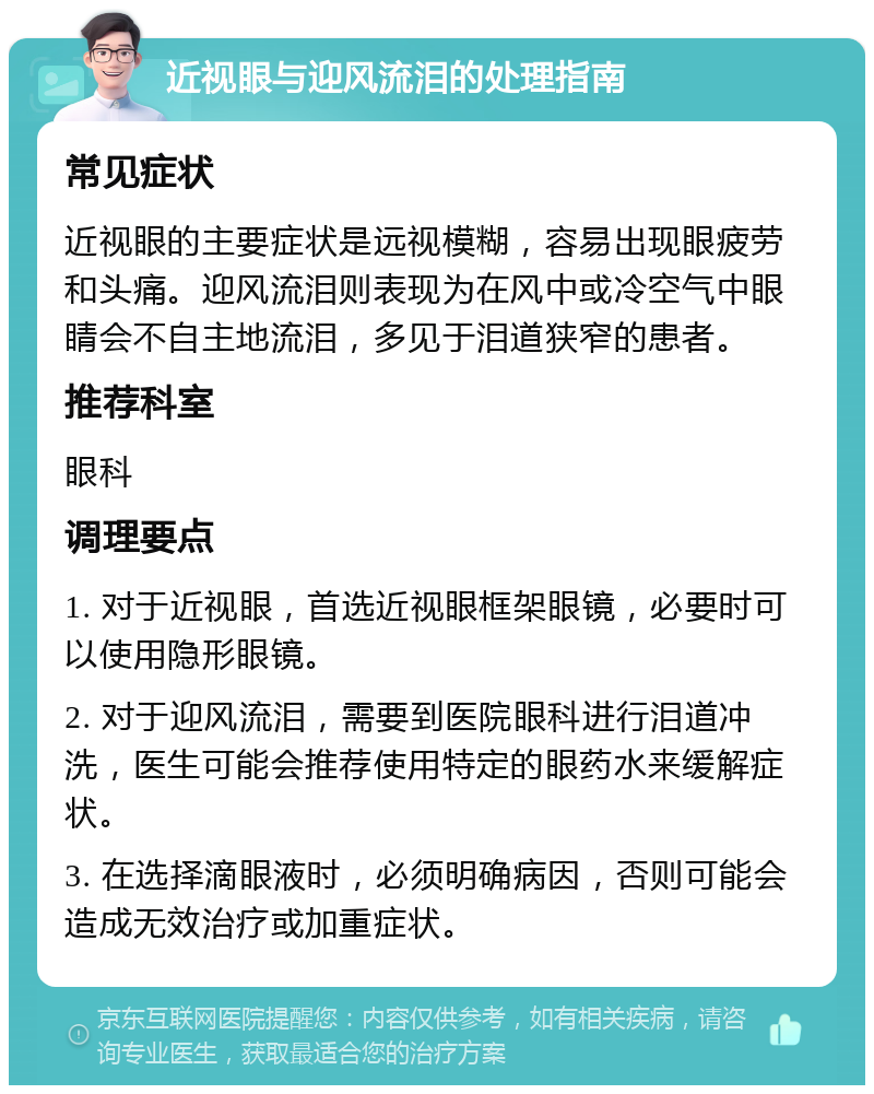 近视眼与迎风流泪的处理指南 常见症状 近视眼的主要症状是远视模糊，容易出现眼疲劳和头痛。迎风流泪则表现为在风中或冷空气中眼睛会不自主地流泪，多见于泪道狭窄的患者。 推荐科室 眼科 调理要点 1. 对于近视眼，首选近视眼框架眼镜，必要时可以使用隐形眼镜。 2. 对于迎风流泪，需要到医院眼科进行泪道冲洗，医生可能会推荐使用特定的眼药水来缓解症状。 3. 在选择滴眼液时，必须明确病因，否则可能会造成无效治疗或加重症状。