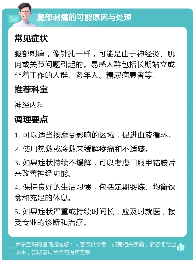 腿部刺痛的可能原因与处理 常见症状 腿部刺痛，像针扎一样，可能是由于神经炎、肌肉或关节问题引起的。易感人群包括长期站立或坐着工作的人群、老年人、糖尿病患者等。 推荐科室 神经内科 调理要点 1. 可以适当按摩受影响的区域，促进血液循环。 2. 使用热敷或冷敷来缓解疼痛和不适感。 3. 如果症状持续不缓解，可以考虑口服甲钴胺片来改善神经功能。 4. 保持良好的生活习惯，包括定期锻炼、均衡饮食和充足的休息。 5. 如果症状严重或持续时间长，应及时就医，接受专业的诊断和治疗。