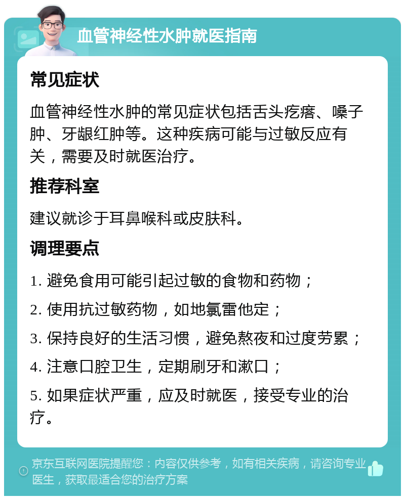 血管神经性水肿就医指南 常见症状 血管神经性水肿的常见症状包括舌头疙瘩、嗓子肿、牙龈红肿等。这种疾病可能与过敏反应有关，需要及时就医治疗。 推荐科室 建议就诊于耳鼻喉科或皮肤科。 调理要点 1. 避免食用可能引起过敏的食物和药物； 2. 使用抗过敏药物，如地氯雷他定； 3. 保持良好的生活习惯，避免熬夜和过度劳累； 4. 注意口腔卫生，定期刷牙和漱口； 5. 如果症状严重，应及时就医，接受专业的治疗。