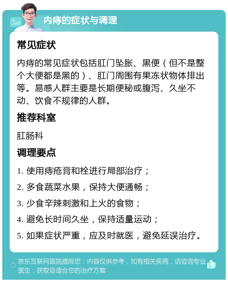 内痔的症状与调理 常见症状 内痔的常见症状包括肛门坠胀、黑便（但不是整个大便都是黑的）、肛门周围有果冻状物体排出等。易感人群主要是长期便秘或腹泻、久坐不动、饮食不规律的人群。 推荐科室 肛肠科 调理要点 1. 使用痔疮膏和栓进行局部治疗； 2. 多食蔬菜水果，保持大便通畅； 3. 少食辛辣刺激和上火的食物； 4. 避免长时间久坐，保持适量运动； 5. 如果症状严重，应及时就医，避免延误治疗。