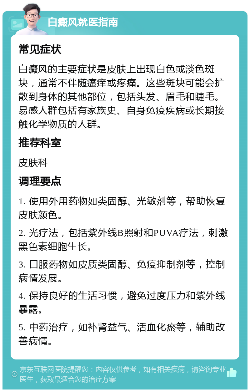 白癜风就医指南 常见症状 白癜风的主要症状是皮肤上出现白色或淡色斑块，通常不伴随瘙痒或疼痛。这些斑块可能会扩散到身体的其他部位，包括头发、眉毛和睫毛。易感人群包括有家族史、自身免疫疾病或长期接触化学物质的人群。 推荐科室 皮肤科 调理要点 1. 使用外用药物如类固醇、光敏剂等，帮助恢复皮肤颜色。 2. 光疗法，包括紫外线B照射和PUVA疗法，刺激黑色素细胞生长。 3. 口服药物如皮质类固醇、免疫抑制剂等，控制病情发展。 4. 保持良好的生活习惯，避免过度压力和紫外线暴露。 5. 中药治疗，如补肾益气、活血化瘀等，辅助改善病情。