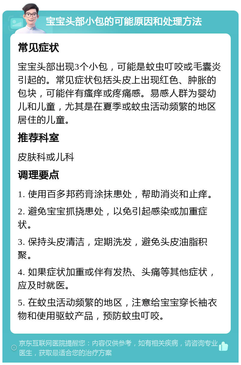 宝宝头部小包的可能原因和处理方法 常见症状 宝宝头部出现3个小包，可能是蚊虫叮咬或毛囊炎引起的。常见症状包括头皮上出现红色、肿胀的包块，可能伴有瘙痒或疼痛感。易感人群为婴幼儿和儿童，尤其是在夏季或蚊虫活动频繁的地区居住的儿童。 推荐科室 皮肤科或儿科 调理要点 1. 使用百多邦药膏涂抹患处，帮助消炎和止痒。 2. 避免宝宝抓挠患处，以免引起感染或加重症状。 3. 保持头皮清洁，定期洗发，避免头皮油脂积聚。 4. 如果症状加重或伴有发热、头痛等其他症状，应及时就医。 5. 在蚊虫活动频繁的地区，注意给宝宝穿长袖衣物和使用驱蚊产品，预防蚊虫叮咬。