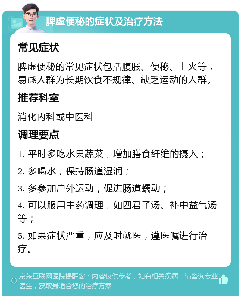 脾虚便秘的症状及治疗方法 常见症状 脾虚便秘的常见症状包括腹胀、便秘、上火等，易感人群为长期饮食不规律、缺乏运动的人群。 推荐科室 消化内科或中医科 调理要点 1. 平时多吃水果蔬菜，增加膳食纤维的摄入； 2. 多喝水，保持肠道湿润； 3. 多参加户外运动，促进肠道蠕动； 4. 可以服用中药调理，如四君子汤、补中益气汤等； 5. 如果症状严重，应及时就医，遵医嘱进行治疗。