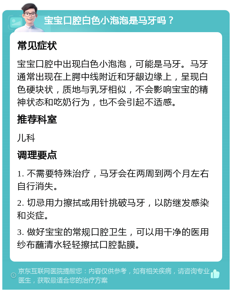 宝宝口腔白色小泡泡是马牙吗？ 常见症状 宝宝口腔中出现白色小泡泡，可能是马牙。马牙通常出现在上腭中线附近和牙龈边缘上，呈现白色硬块状，质地与乳牙相似，不会影响宝宝的精神状态和吃奶行为，也不会引起不适感。 推荐科室 儿科 调理要点 1. 不需要特殊治疗，马牙会在两周到两个月左右自行消失。 2. 切忌用力擦拭或用针挑破马牙，以防继发感染和炎症。 3. 做好宝宝的常规口腔卫生，可以用干净的医用纱布蘸清水轻轻擦拭口腔黏膜。