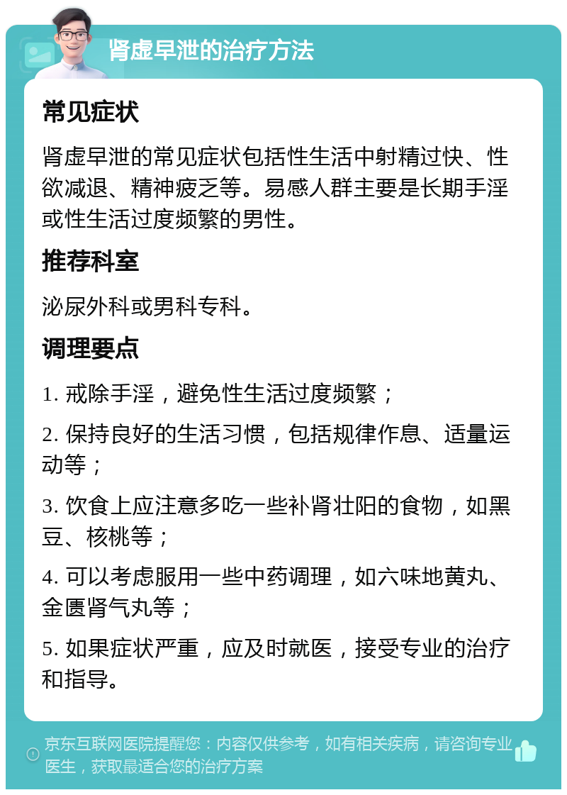 肾虚早泄的治疗方法 常见症状 肾虚早泄的常见症状包括性生活中射精过快、性欲减退、精神疲乏等。易感人群主要是长期手淫或性生活过度频繁的男性。 推荐科室 泌尿外科或男科专科。 调理要点 1. 戒除手淫，避免性生活过度频繁； 2. 保持良好的生活习惯，包括规律作息、适量运动等； 3. 饮食上应注意多吃一些补肾壮阳的食物，如黑豆、核桃等； 4. 可以考虑服用一些中药调理，如六味地黄丸、金匮肾气丸等； 5. 如果症状严重，应及时就医，接受专业的治疗和指导。